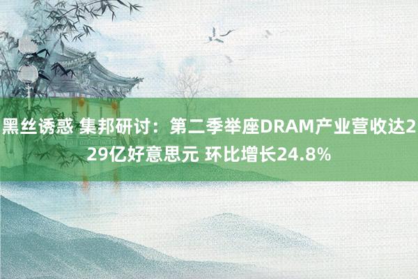 黑丝诱惑 集邦研讨：第二季举座DRAM产业营收达229亿好意思元 环比增长24.8%