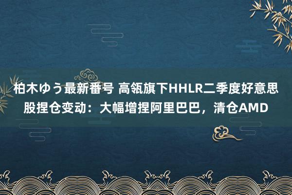 柏木ゆう最新番号 高瓴旗下HHLR二季度好意思股捏仓变动：大幅增捏阿里巴巴，清仓AMD