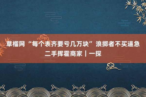 草榴网 “每个表齐要亏几万块” 浪掷者不买逼急二手挥霍商家｜一探