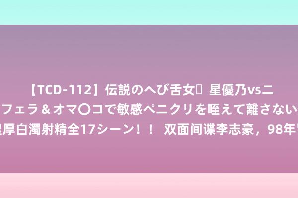 【TCD-112】伝説のへび舌女・星優乃vsニューハーフ4時間 最高のフェラ＆オマ〇コで敏感ペニクリを咥えて離さない潮吹き快感絶頂濃厚白濁射精全17シーン！！ 双面间谍李志豪，98年冒险揪出我军两名高等叛徒，被捕后结局怎样