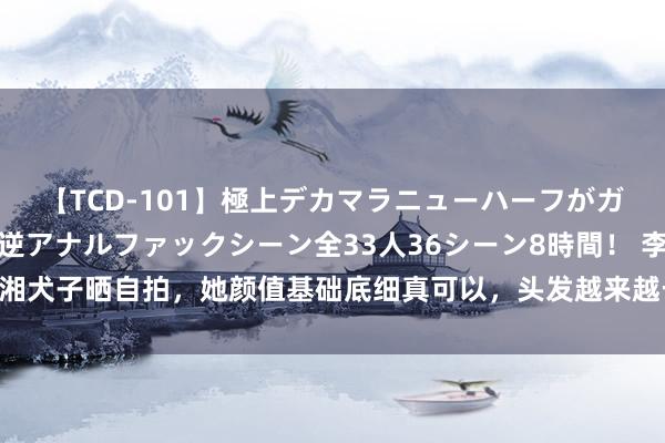 【TCD-101】極上デカマラニューハーフがガン掘り前立腺直撃快感逆アナルファックシーン全33人36シーン8時間！ 李湘犬子晒自拍，她颜值基础底细真可以，头发越来越长，披在肩头淑女范皆备