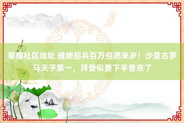 草榴社区地址 摊牌招兵百万但愿来岁！沙是古罗马天子第一，拜登似要下手普京了