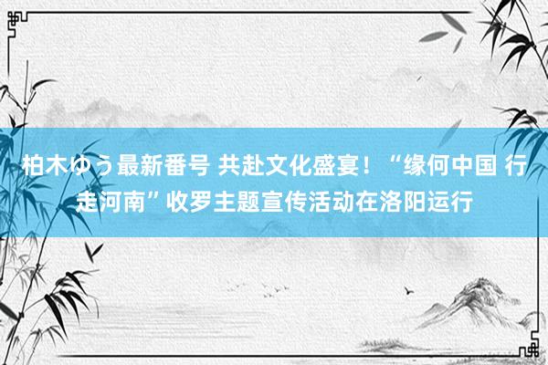 柏木ゆう最新番号 共赴文化盛宴！“缘何中国 行走河南”收罗主题宣传活动在洛阳运行