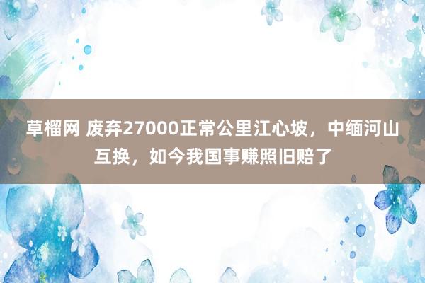 草榴网 废弃27000正常公里江心坡，中缅河山互换，如今我国事赚照旧赔了