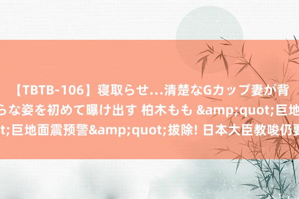 【TBTB-106】寝取らせ…清楚なGカップ妻が背徳感の快楽を知り淫らな姿を初めて曝け出す 柏木もも &quot;巨地面震预警&quot;拔除! 日本大臣教唆仍要作念好防备