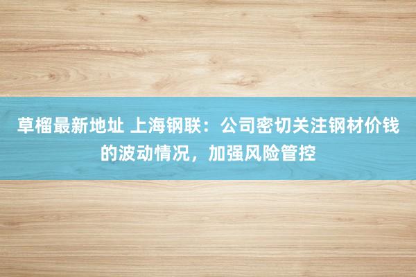 草榴最新地址 上海钢联：公司密切关注钢材价钱的波动情况，加强风险管控