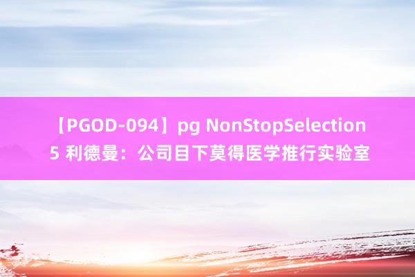 【PGOD-094】pg NonStopSelection 5 利德曼：公司目下莫得医学推行实验室