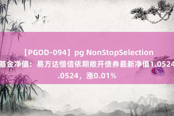 【PGOD-094】pg NonStopSelection 5 8月16日基金净值：易方达恒信依期敞开债券最新净值1.0524，涨0.01%