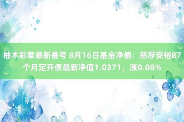 柚木彩華最新番号 8月16日基金净值：憨厚安裕87个月定开债最新净值1.0371，涨0.08%