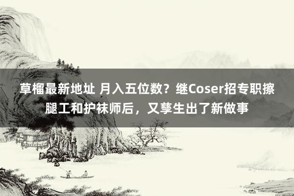 草榴最新地址 月入五位数？继Coser招专职擦腿工和护袜师后，又孳生出了新做事