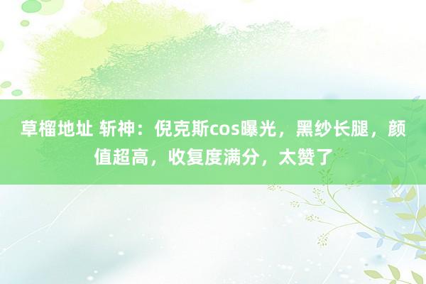 草榴地址 斩神：倪克斯cos曝光，黑纱长腿，颜值超高，收复度满分，太赞了