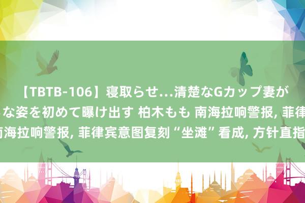 【TBTB-106】寝取らせ…清楚なGカップ妻が背徳感の快楽を知り淫らな姿を初めて曝け出す 柏木もも 南海拉响警报, 菲律宾意图复刻“坐滩”看成, 方针直指仙宾礁