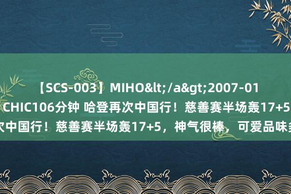 【SCS-003】MIHO</a>2007-01-10h.m.p&$SWEET CHIC106分钟 哈登再次中国行！慈善赛半场轰17+5，神气很棒，可爱品味多样食物