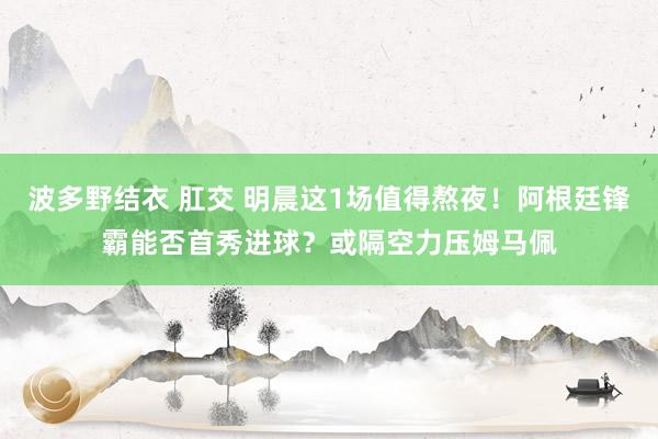 波多野结衣 肛交 明晨这1场值得熬夜！阿根廷锋霸能否首秀进球？或隔空力压姆马佩