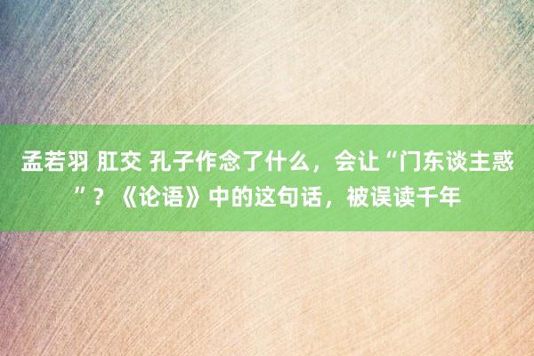 孟若羽 肛交 孔子作念了什么，会让“门东谈主惑”？《论语》中的这句话，被误读千年