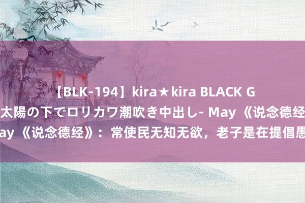 【BLK-194】kira★kira BLACK GAL 黒ギャル青姦露出-灼熱太陽の下でロリカワ潮吹き中出し- May 《说念德经》：常使民无知无欲，老子是在提倡愚民政事吗？