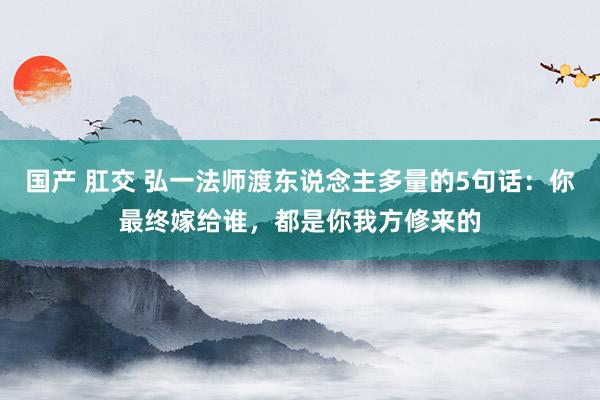 国产 肛交 弘一法师渡东说念主多量的5句话：你最终嫁给谁，都是你我方修来的