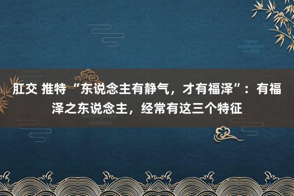 肛交 推特 “东说念主有静气，才有福泽”：有福泽之东说念主，经常有这三个特征