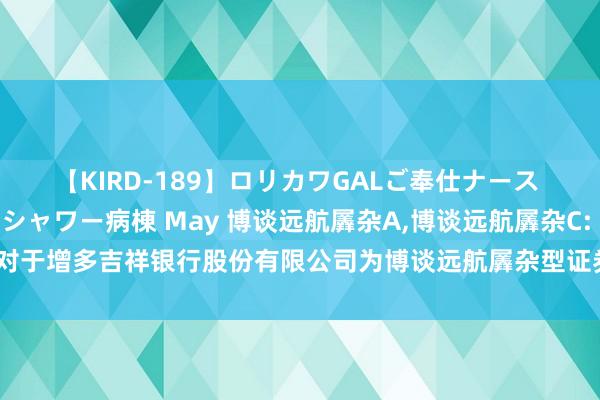 【KIRD-189】ロリカワGALご奉仕ナース 大量ぶっかけザーメンシャワー病棟 May 博谈远航羼杂A,博谈远航羼杂C: 对于增多吉祥银行股份有限公司为博谈远航羼杂型证券投资基金销售机构的公告