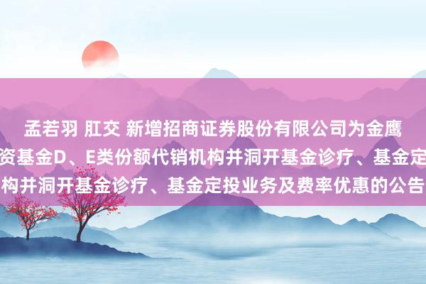 孟若羽 肛交 新增招商证券股份有限公司为金鹰添盈纯债债券型证券投资基金D、E类份额代销机构并洞开基金诊疗、基金定投业务及费率优惠的公告