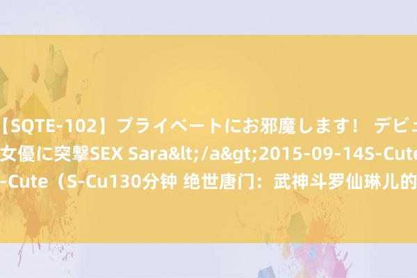 【SQTE-102】プライベートにお邪魔します！ デビューしたてのAV女優に突撃SEX Sara</a>2015-09-14S-Cute&$S-Cute（S-Cu130分钟 绝世唐门：武神斗罗仙琳儿的实力有多强，她的结局又是如何？