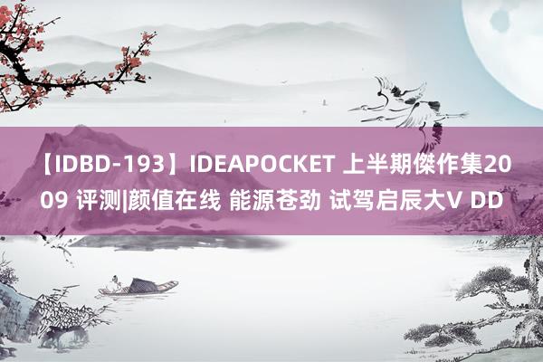 【IDBD-193】IDEAPOCKET 上半期傑作集2009 评测|颜值在线 能源苍劲 试驾启辰大V DD