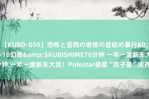 【KUBD-050】恐怖と苦悶の表情の首絞め暴行</a>2013-03-18幻奇&$KUBISHIME70分钟 一年一度新车大赏！Polestar极星“双子星”成齐车展将亮相