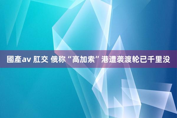 國產av 肛交 俄称“高加索”港遭袭渡轮已千里没