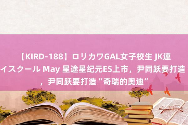 【KIRD-188】ロリカワGAL女子校生 JK連続一撃顔射ハイスクール May 星途星纪元ES上市，尹同跃要打造“奇瑞的奥迪”