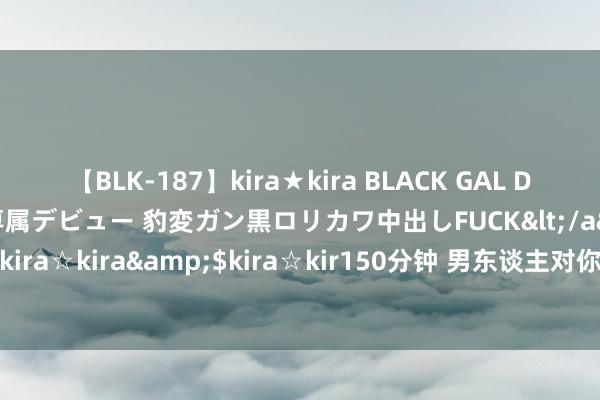 【BLK-187】kira★kira BLACK GAL DEBUT 日焼け黒ギャル専属デビュー 豹変ガン黒ロリカワ中出しFUCK</a>2014-10-19kira☆kira&$kira☆kir150分钟 男东谈主对你是真心照旧所有？全看这些细节！