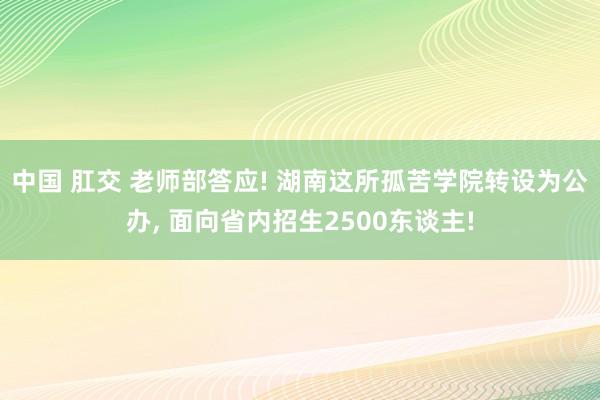 中国 肛交 老师部答应! 湖南这所孤苦学院转设为公办, 面向省内招生2500东谈主!