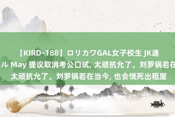 【KIRD-188】ロリカワGAL女子校生 JK連続一撃顔射ハイスクール May 提议取消考公口试， 太顽抗允了。刘罗锅若在当今， 也会饿死出租屋