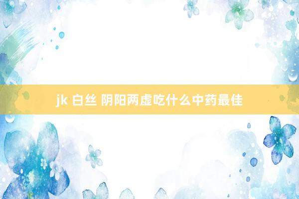 jk 白丝 阴阳两虚吃什么中药最佳