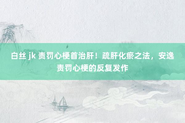 白丝 jk 责罚心梗首治肝！疏肝化瘀之法，安逸责罚心梗的反复发作