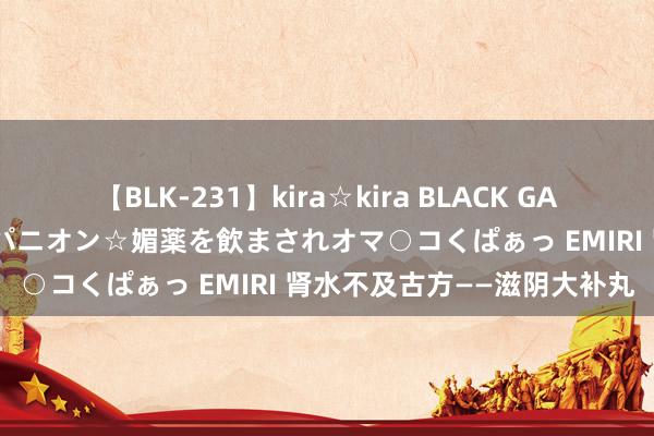 【BLK-231】kira☆kira BLACK GAL 黒ギャル中出し温泉コンパニオン☆媚薬を飲まされオマ○コくぱぁっ EMIRI 肾水不及古方——滋阴大补丸