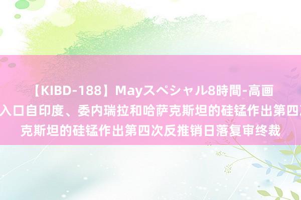 【KIBD-188】Mayスペシャル8時間-高画質-特別編 好意思国对入口自印度、委内瑞拉和哈萨克斯坦的硅锰作出第四次反推销日落复审终裁