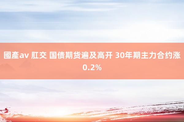 國產av 肛交 国债期货遍及高开 30年期主力合约涨0.2%