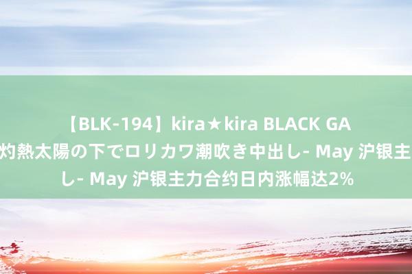 【BLK-194】kira★kira BLACK GAL 黒ギャル青姦露出-灼熱太陽の下でロリカワ潮吹き中出し- May 沪银主力合约日内涨幅达2%