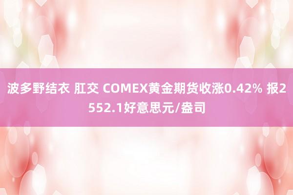 波多野结衣 肛交 COMEX黄金期货收涨0.42% 报2552.1好意思元/盎司