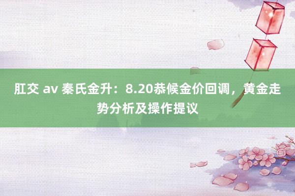 肛交 av 秦氏金升：8.20恭候金价回调，黄金走势分析及操作提议