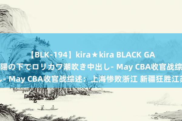 【BLK-194】kira★kira BLACK GAL 黒ギャル青姦露出-灼熱太陽の下でロリカワ潮吹き中出し- May CBA收官战综述：上海惨败浙江 新疆狂胜江苏