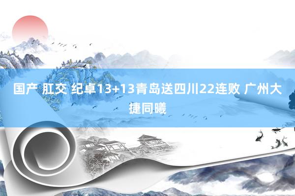 国产 肛交 纪卓13+13青岛送四川22连败 广州大捷同曦