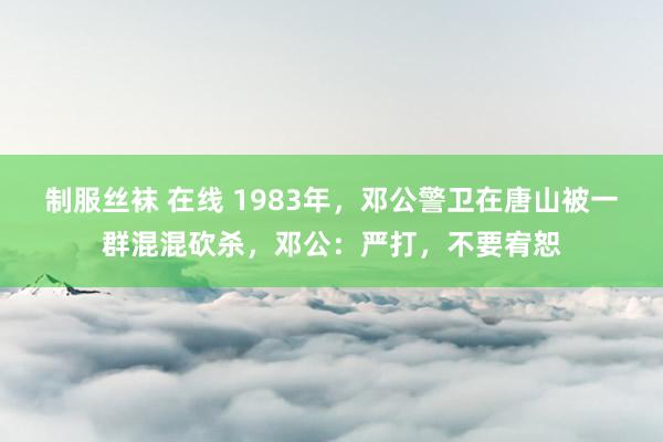 制服丝袜 在线 1983年，邓公警卫在唐山被一群混混砍杀，邓公：严打，不要宥恕