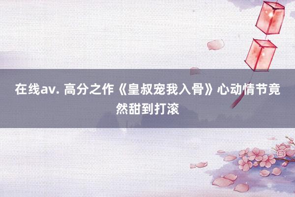 在线av. 高分之作《皇叔宠我入骨》心动情节竟然甜到打滚