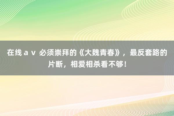 在线ａｖ 必须崇拜的《大魏青春》，最反套路的片断，相爱相杀看不够！