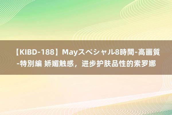 【KIBD-188】Mayスペシャル8時間-高画質-特別編 娇媚触感，进步护肤品性的索罗娜