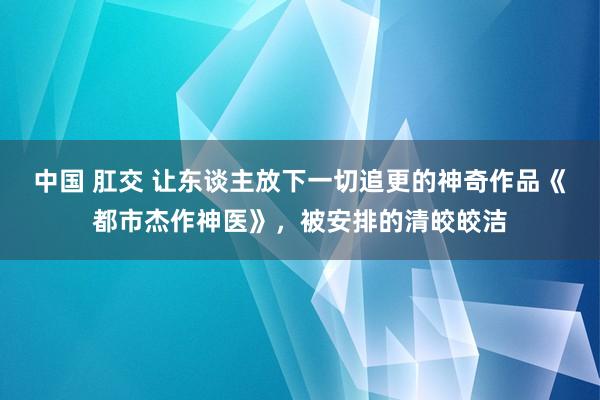 中国 肛交 让东谈主放下一切追更的神奇作品《都市杰作神医》，被安排的清皎皎洁