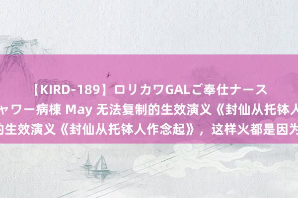 【KIRD-189】ロリカワGALご奉仕ナース 大量ぶっかけザーメンシャワー病棟 May 无法复制的生效演义《封仙从托钵人作念起》，这样火都是因为他！