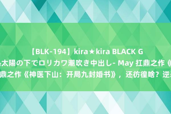 【BLK-194】kira★kira BLACK GAL 黒ギャル青姦露出-灼熱太陽の下でロリカワ潮吹き中出し- May 扛鼎之作《神医下山：开局九封婚书》，还彷徨啥？逆袭的日子要来啦！