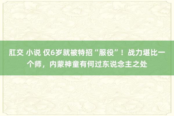 肛交 小说 仅6岁就被特招“服役”！战力堪比一个师，内蒙神童有何过东说念主之处